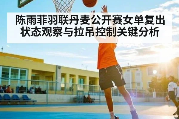 陈雨菲羽联丹麦公开赛女单复出状态观察与拉吊控制关键分析