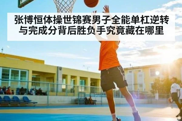 张博恒体操世锦赛男子全能单杠逆转与完成分背后胜负手究竟藏在哪里