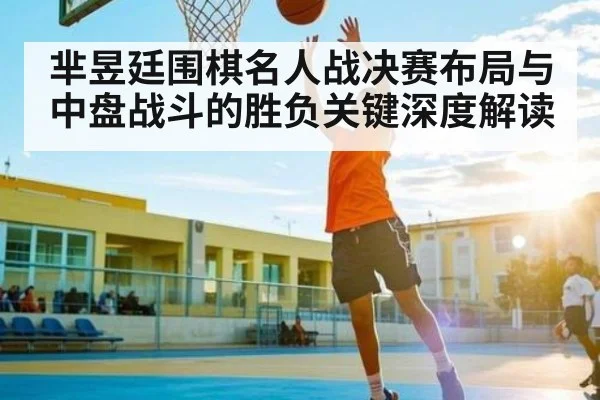 芈昱廷围棋名人战决赛布局与中盘战斗的胜负关键深度解读