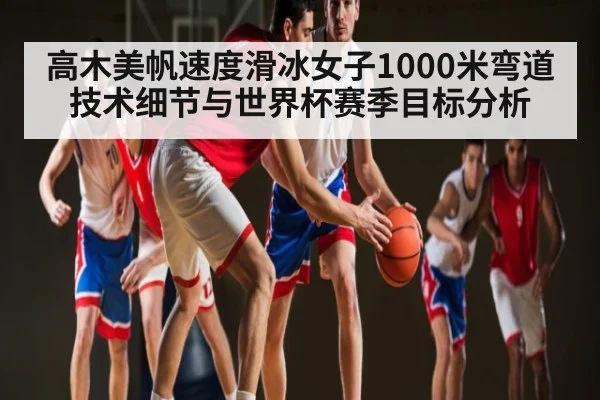 高木美帆速度滑冰女子1000米弯道技术细节与世界杯赛季目标分析